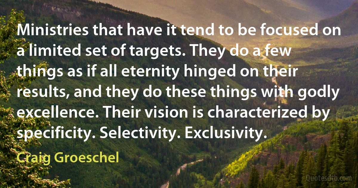 Ministries that have it tend to be focused on a limited set of targets. They do a few things as if all eternity hinged on their results, and they do these things with godly excellence. Their vision is characterized by specificity. Selectivity. Exclusivity. (Craig Groeschel)