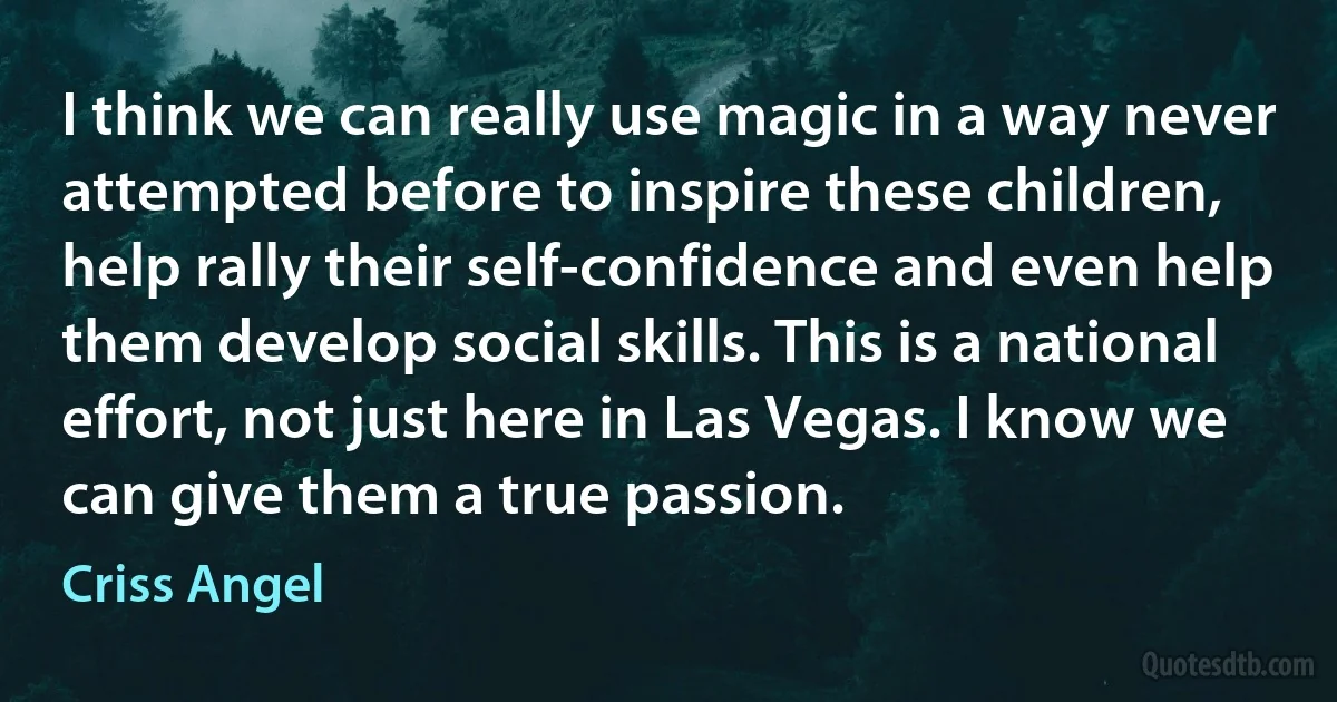 I think we can really use magic in a way never attempted before to inspire these children, help rally their self-confidence and even help them develop social skills. This is a national effort, not just here in Las Vegas. I know we can give them a true passion. (Criss Angel)