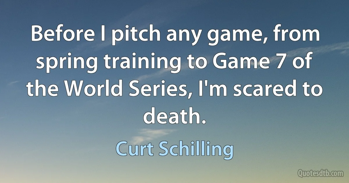 Before I pitch any game, from spring training to Game 7 of the World Series, I'm scared to death. (Curt Schilling)