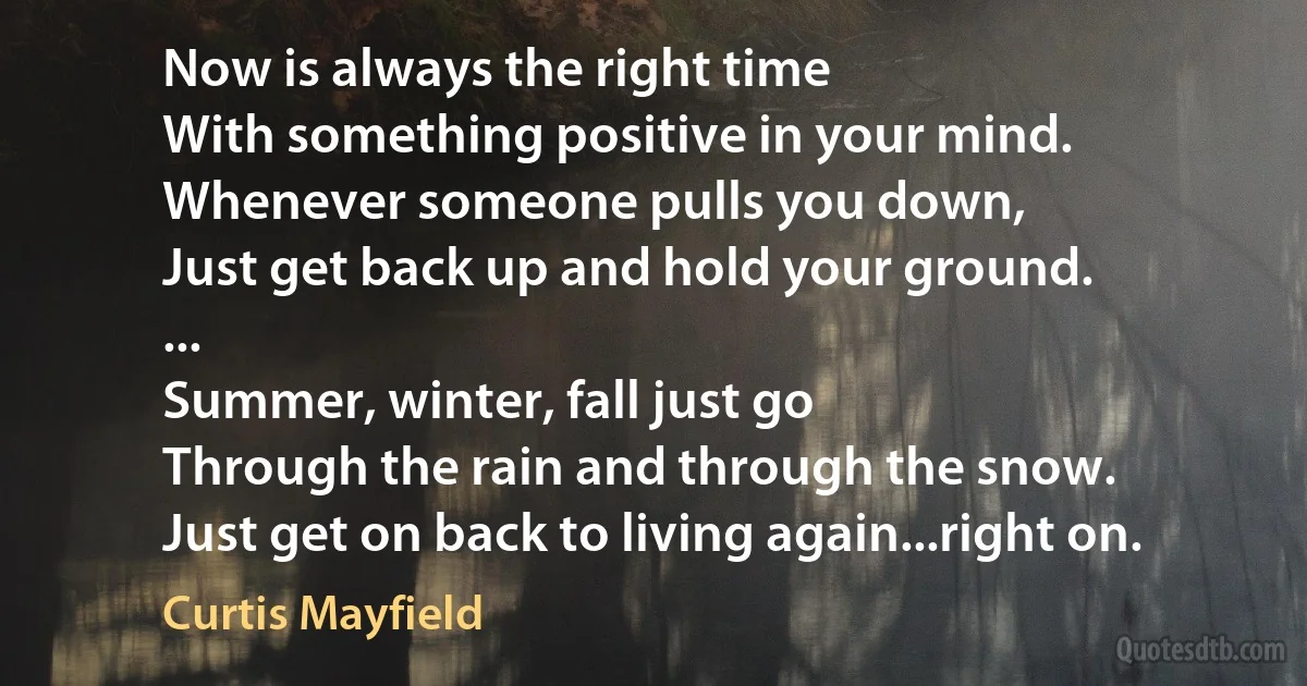 Now is always the right time
With something positive in your mind.
Whenever someone pulls you down,
Just get back up and hold your ground.
...
Summer, winter, fall just go
Through the rain and through the snow.
Just get on back to living again...right on. (Curtis Mayfield)