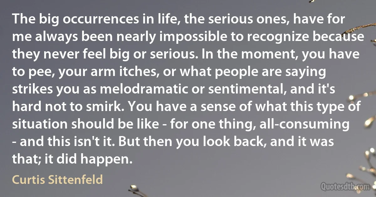 The big occurrences in life, the serious ones, have for me always been nearly impossible to recognize because they never feel big or serious. In the moment, you have to pee, your arm itches, or what people are saying strikes you as melodramatic or sentimental, and it's hard not to smirk. You have a sense of what this type of situation should be like - for one thing, all-consuming - and this isn't it. But then you look back, and it was that; it did happen. (Curtis Sittenfeld)