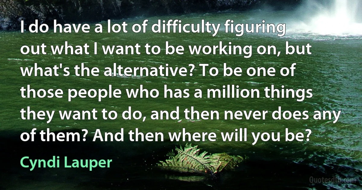 I do have a lot of difficulty figuring out what I want to be working on, but what's the alternative? To be one of those people who has a million things they want to do, and then never does any of them? And then where will you be? (Cyndi Lauper)