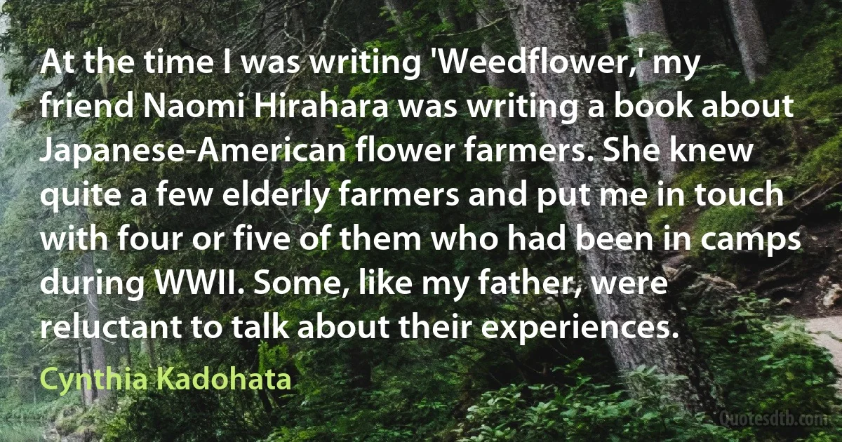 At the time I was writing 'Weedflower,' my friend Naomi Hirahara was writing a book about Japanese-American flower farmers. She knew quite a few elderly farmers and put me in touch with four or five of them who had been in camps during WWII. Some, like my father, were reluctant to talk about their experiences. (Cynthia Kadohata)