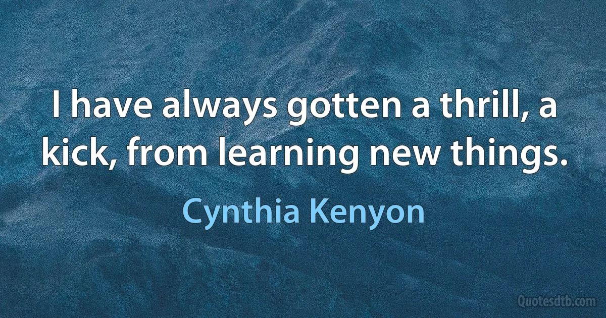 I have always gotten a thrill, a kick, from learning new things. (Cynthia Kenyon)