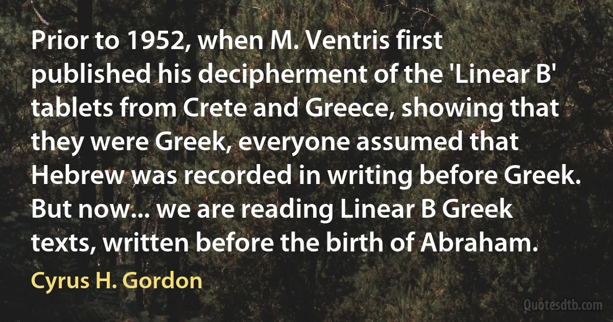 Prior to 1952, when M. Ventris first published his decipherment of the 'Linear B' tablets from Crete and Greece, showing that they were Greek, everyone assumed that Hebrew was recorded in writing before Greek. But now... we are reading Linear B Greek texts, written before the birth of Abraham. (Cyrus H. Gordon)