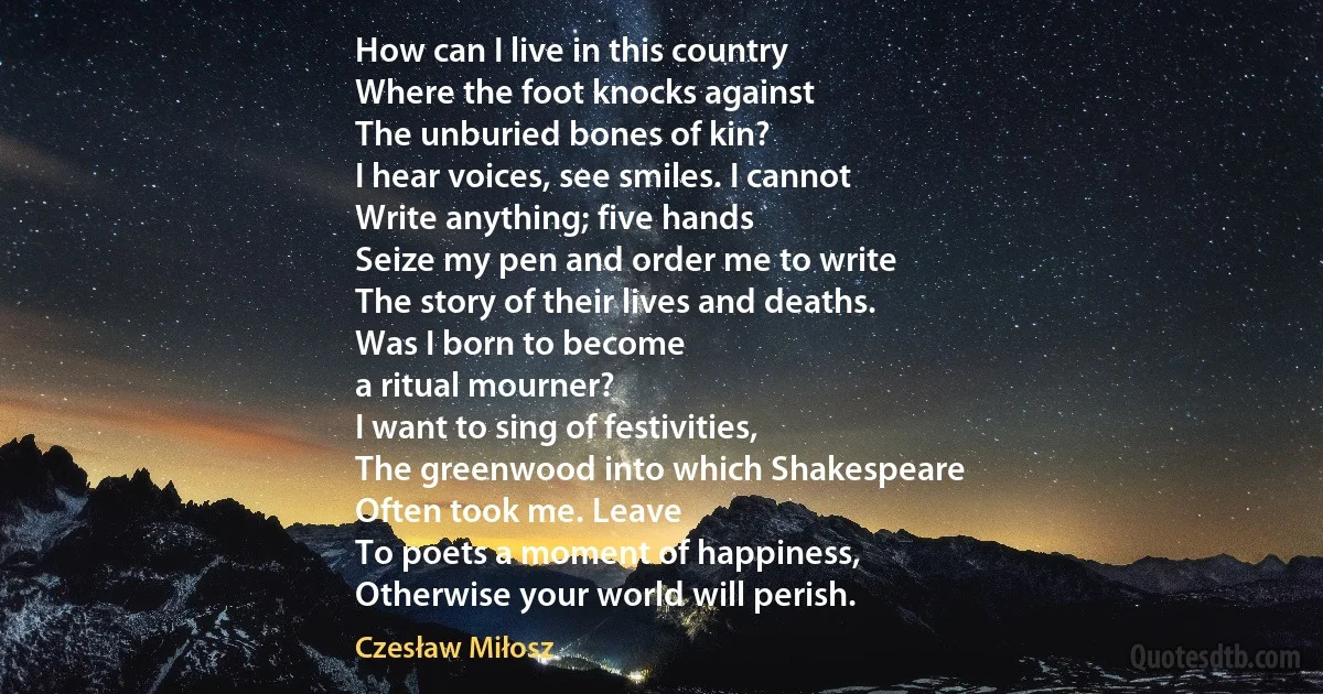 How can I live in this country
Where the foot knocks against
The unburied bones of kin?
I hear voices, see smiles. I cannot
Write anything; five hands
Seize my pen and order me to write
The story of their lives and deaths.
Was I born to become
a ritual mourner?
I want to sing of festivities,
The greenwood into which Shakespeare
Often took me. Leave
To poets a moment of happiness,
Otherwise your world will perish. (Czesław Miłosz)