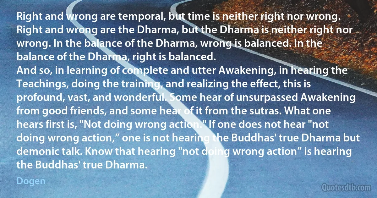 Right and wrong are temporal, but time is neither right nor wrong. Right and wrong are the Dharma, but the Dharma is neither right nor wrong. In the balance of the Dharma, wrong is balanced. In the balance of the Dharma, right is balanced.
And so, in learning of complete and utter Awakening, in hearing the Teachings, doing the training, and realizing the effect, this is profound, vast, and wonderful. Some hear of unsurpassed Awakening from good friends, and some hear of it from the sutras. What one hears first is, "Not doing wrong action." If one does not hear "not doing wrong action,” one is not hearing the Buddhas' true Dharma but demonic talk. Know that hearing "not doing wrong action” is hearing the Buddhas' true Dharma. (Dōgen)