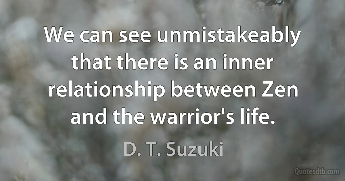 We can see unmistakeably that there is an inner relationship between Zen and the warrior's life. (D. T. Suzuki)