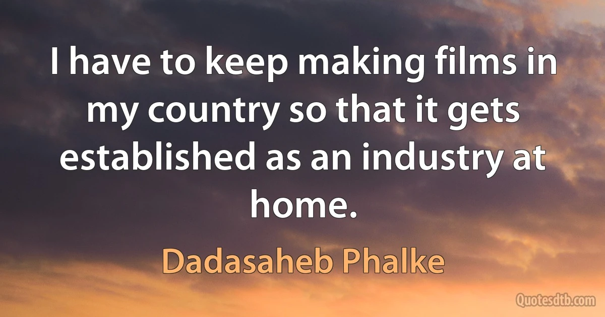 I have to keep making films in my country so that it gets established as an industry at home. (Dadasaheb Phalke)