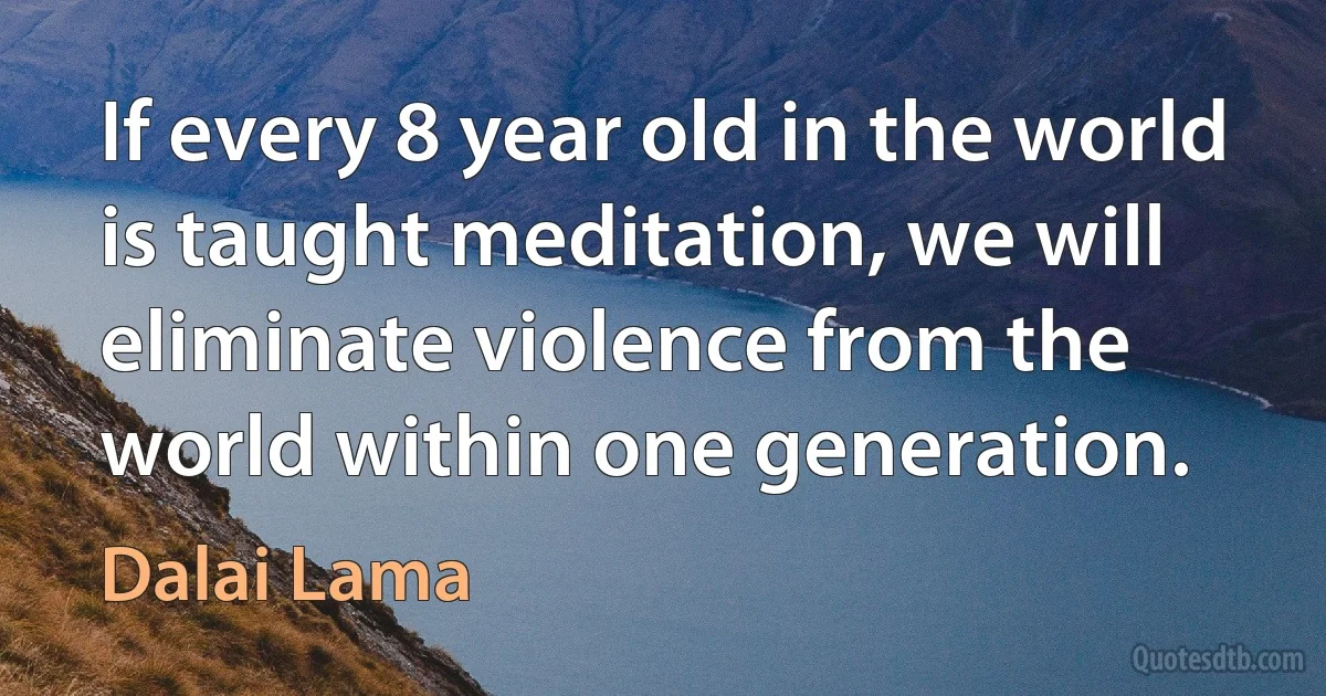 If every 8 year old in the world is taught meditation, we will eliminate violence from the world within one generation. (Dalai Lama)