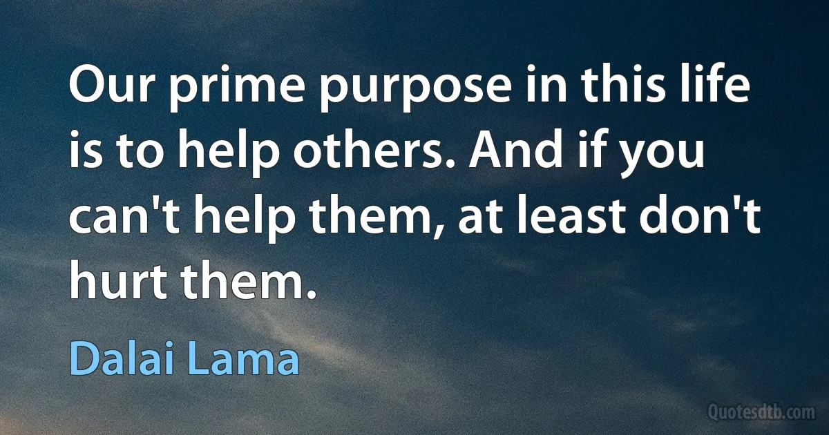 Our prime purpose in this life is to help others. And if you can't help them, at least don't hurt them. (Dalai Lama)