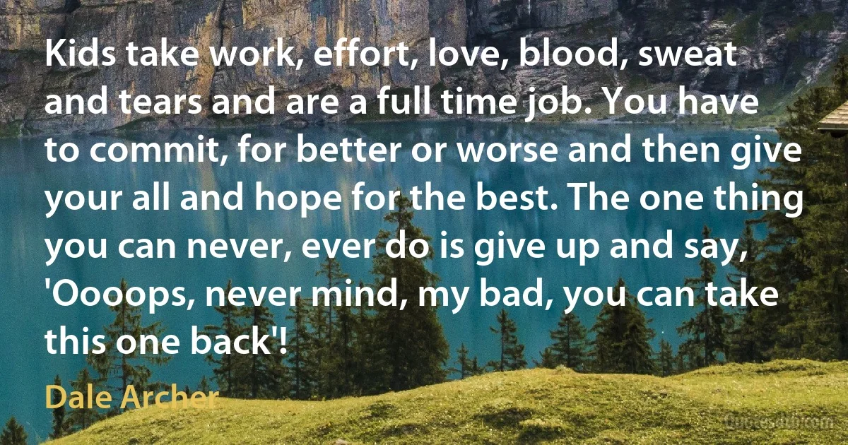 Kids take work, effort, love, blood, sweat and tears and are a full time job. You have to commit, for better or worse and then give your all and hope for the best. The one thing you can never, ever do is give up and say, 'Oooops, never mind, my bad, you can take this one back'! (Dale Archer)