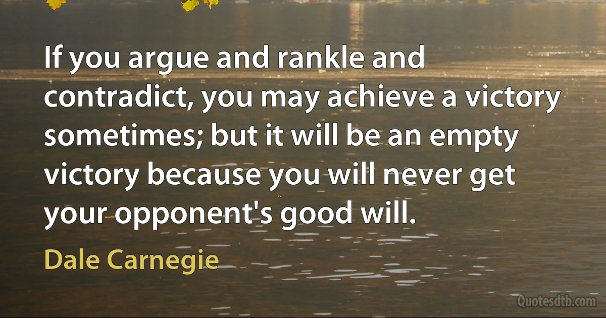 If you argue and rankle and contradict, you may achieve a victory sometimes; but it will be an empty victory because you will never get your opponent's good will. (Dale Carnegie)