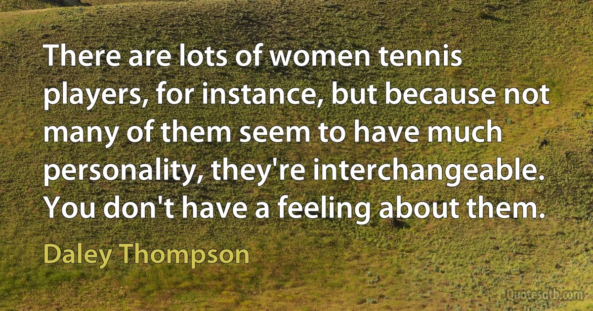 There are lots of women tennis players, for instance, but because not many of them seem to have much personality, they're interchangeable. You don't have a feeling about them. (Daley Thompson)