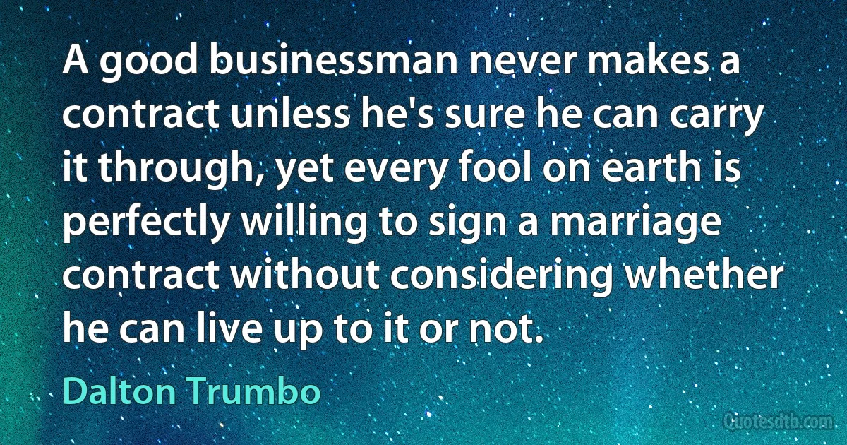 A good businessman never makes a contract unless he's sure he can carry it through, yet every fool on earth is perfectly willing to sign a marriage contract without considering whether he can live up to it or not. (Dalton Trumbo)