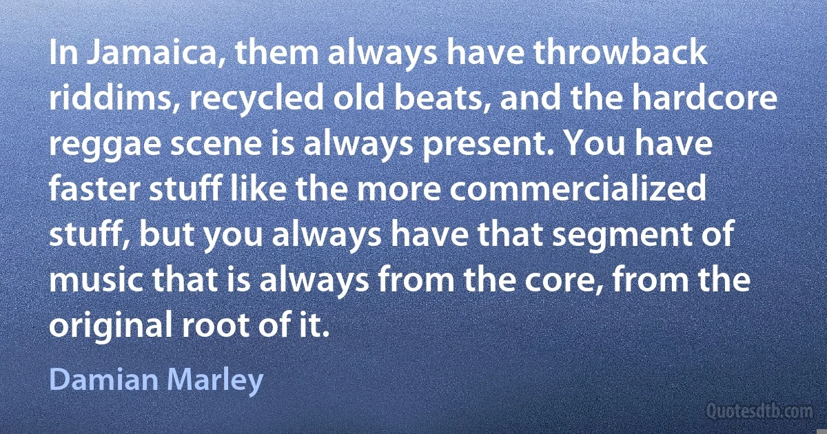 In Jamaica, them always have throwback riddims, recycled old beats, and the hardcore reggae scene is always present. You have faster stuff like the more commercialized stuff, but you always have that segment of music that is always from the core, from the original root of it. (Damian Marley)