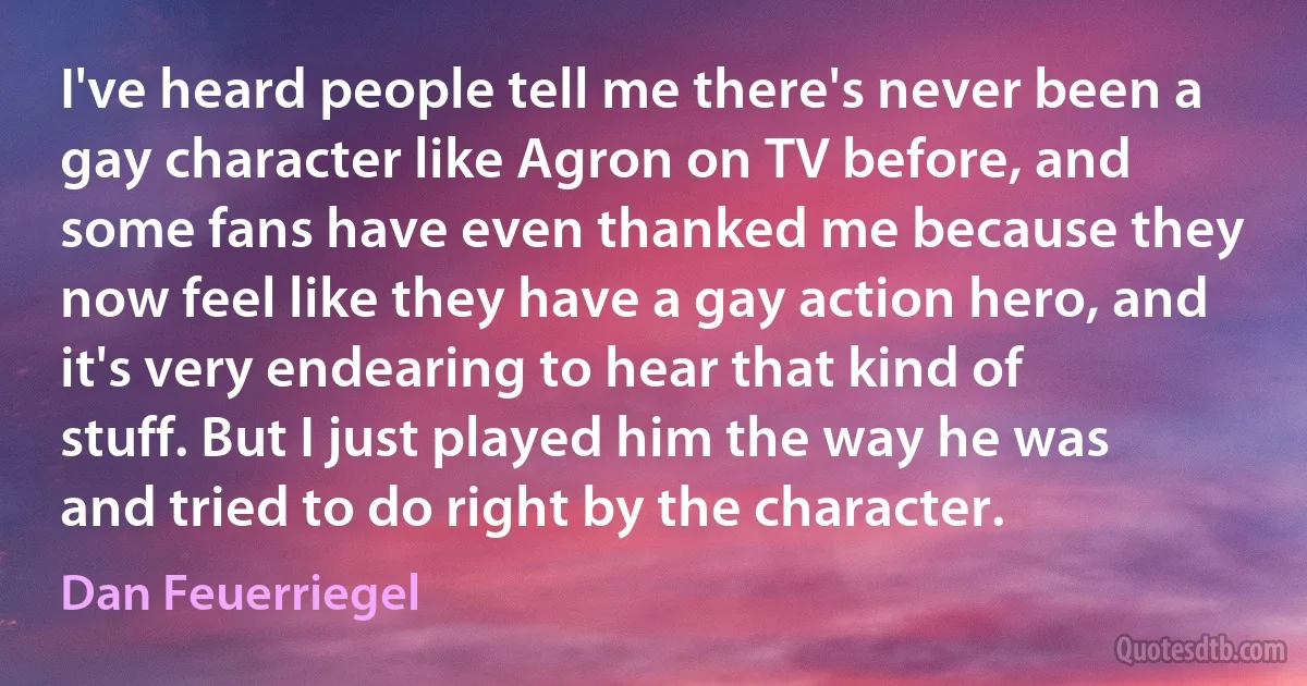 I've heard people tell me there's never been a gay character like Agron on TV before, and some fans have even thanked me because they now feel like they have a gay action hero, and it's very endearing to hear that kind of stuff. But I just played him the way he was and tried to do right by the character. (Dan Feuerriegel)