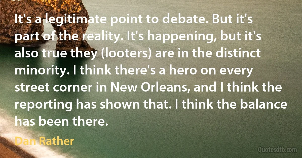 It's a legitimate point to debate. But it's part of the reality. It's happening, but it's also true they (looters) are in the distinct minority. I think there's a hero on every street corner in New Orleans, and I think the reporting has shown that. I think the balance has been there. (Dan Rather)