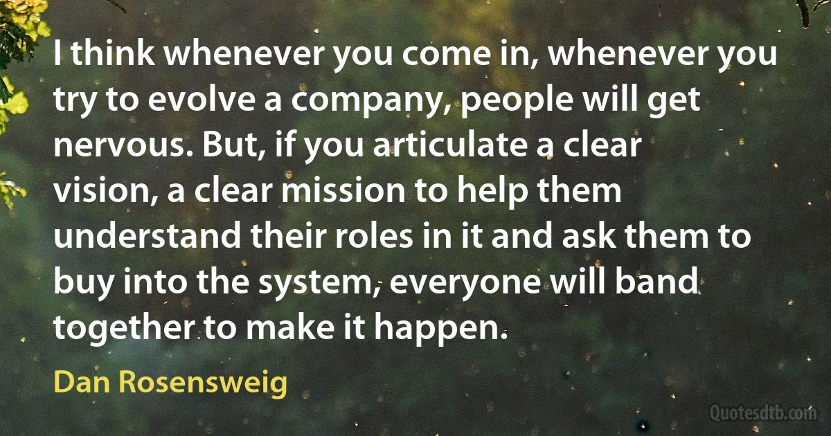 I think whenever you come in, whenever you try to evolve a company, people will get nervous. But, if you articulate a clear vision, a clear mission to help them understand their roles in it and ask them to buy into the system, everyone will band together to make it happen. (Dan Rosensweig)