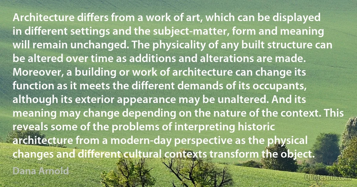 Architecture differs from a work of art, which can be displayed in different settings and the subject-matter, form and meaning will remain unchanged. The physicality of any built structure can be altered over time as additions and alterations are made. Moreover, a building or work of architecture can change its function as it meets the different demands of its occupants, although its exterior appearance may be unaltered. And its meaning may change depending on the nature of the context. This reveals some of the problems of interpreting historic architecture from a modern-day perspective as the physical changes and different cultural contexts transform the object. (Dana Arnold)
