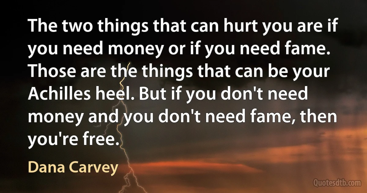 The two things that can hurt you are if you need money or if you need fame. Those are the things that can be your Achilles heel. But if you don't need money and you don't need fame, then you're free. (Dana Carvey)