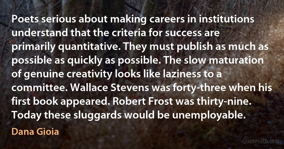 Poets serious about making careers in institutions understand that the criteria for success are primarily quantitative. They must publish as much as possible as quickly as possible. The slow maturation of genuine creativity looks like laziness to a committee. Wallace Stevens was forty-three when his first book appeared. Robert Frost was thirty-nine. Today these sluggards would be unemployable. (Dana Gioia)