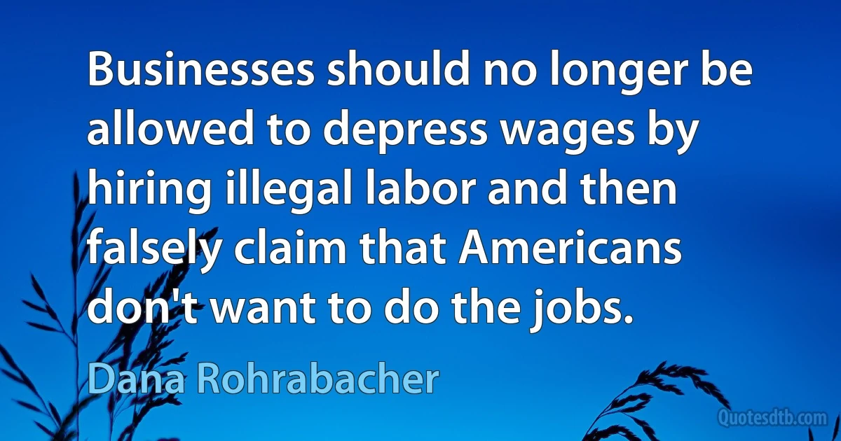 Businesses should no longer be allowed to depress wages by hiring illegal labor and then falsely claim that Americans don't want to do the jobs. (Dana Rohrabacher)