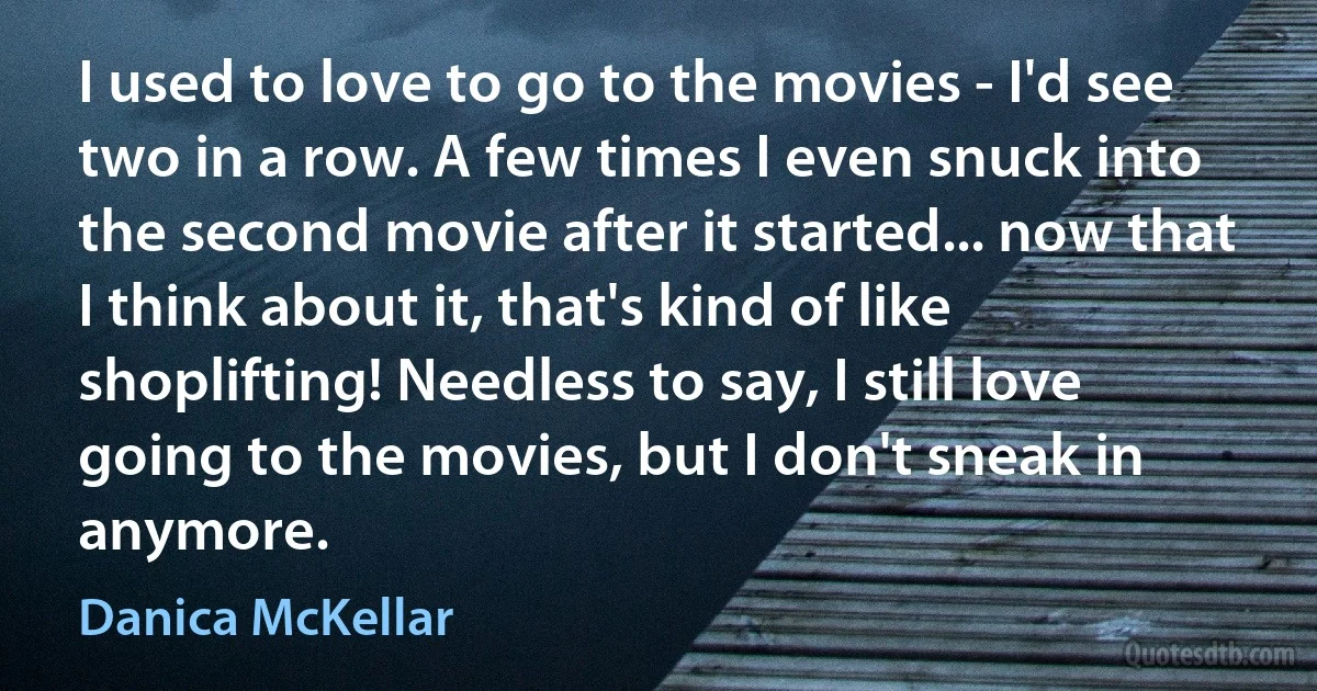 I used to love to go to the movies - I'd see two in a row. A few times I even snuck into the second movie after it started... now that I think about it, that's kind of like shoplifting! Needless to say, I still love going to the movies, but I don't sneak in anymore. (Danica McKellar)