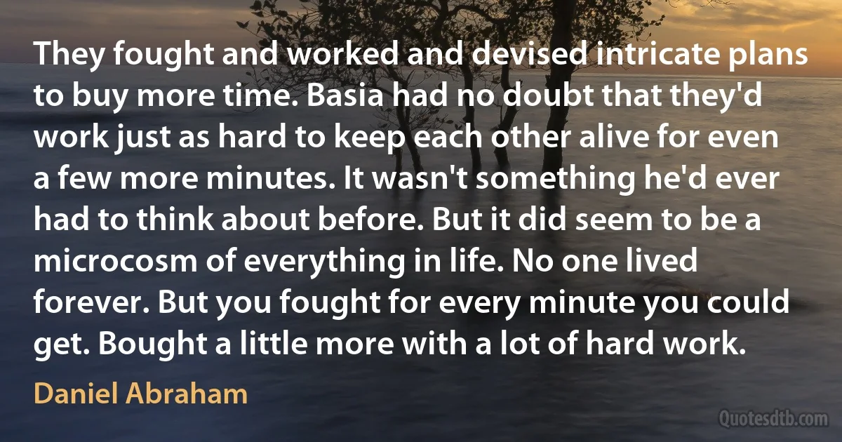 They fought and worked and devised intricate plans to buy more time. Basia had no doubt that they'd work just as hard to keep each other alive for even a few more minutes. It wasn't something he'd ever had to think about before. But it did seem to be a microcosm of everything in life. No one lived forever. But you fought for every minute you could get. Bought a little more with a lot of hard work. (Daniel Abraham)