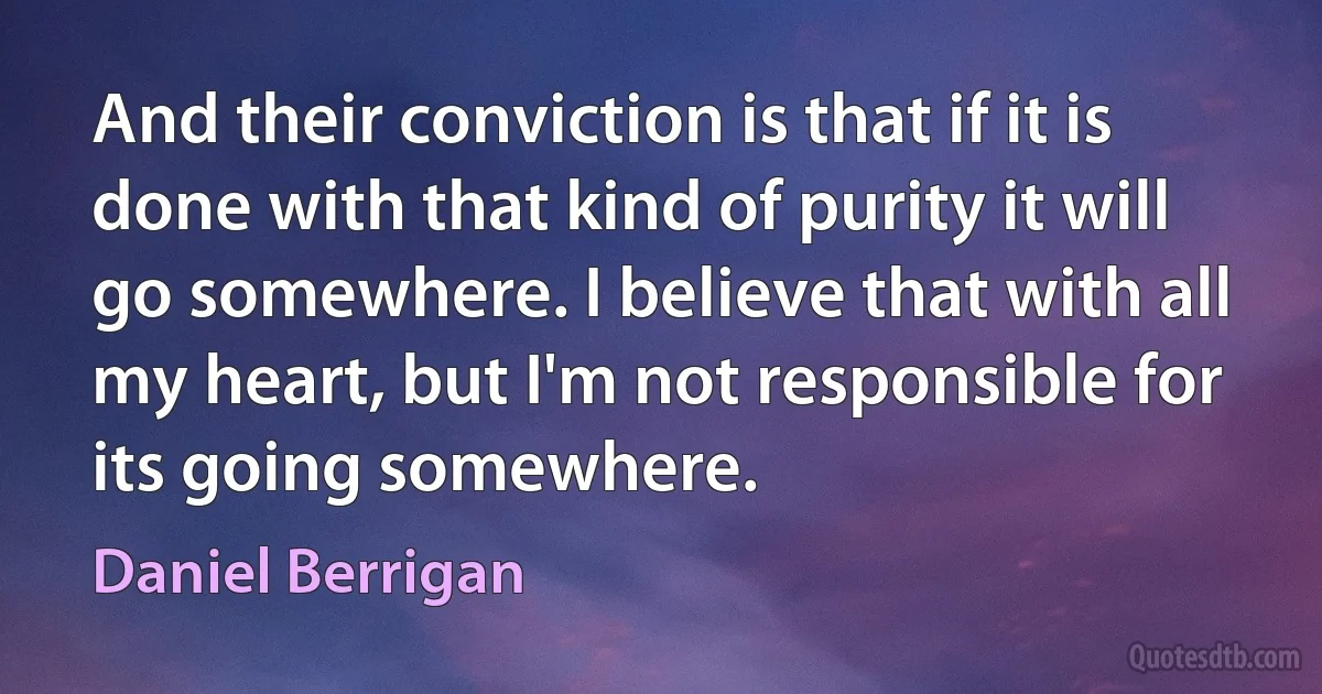 And their conviction is that if it is done with that kind of purity it will go somewhere. I believe that with all my heart, but I'm not responsible for its going somewhere. (Daniel Berrigan)