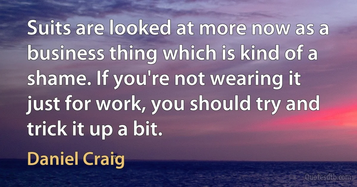 Suits are looked at more now as a business thing which is kind of a shame. If you're not wearing it just for work, you should try and trick it up a bit. (Daniel Craig)