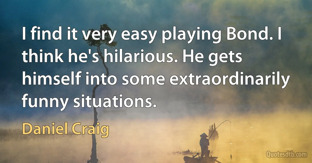 I find it very easy playing Bond. I think he's hilarious. He gets himself into some extraordinarily funny situations. (Daniel Craig)