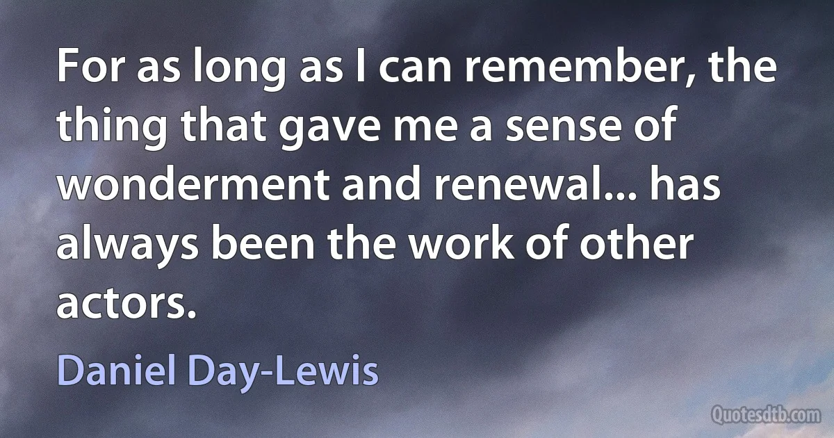 For as long as I can remember, the thing that gave me a sense of wonderment and renewal... has always been the work of other actors. (Daniel Day-Lewis)