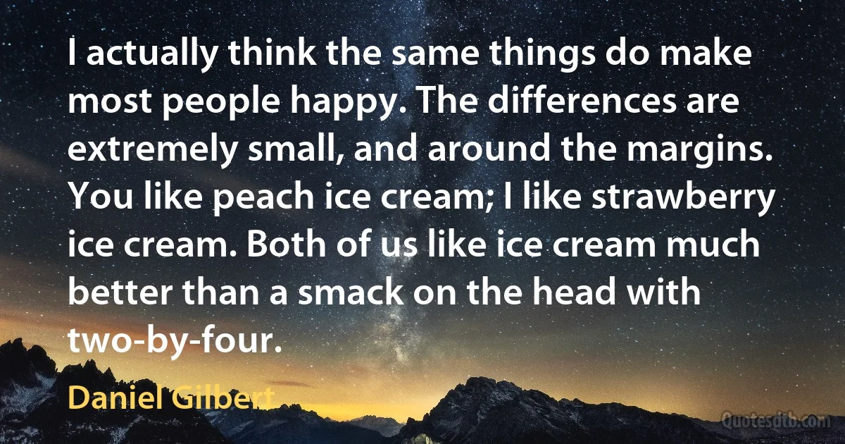 I actually think the same things do make most people happy. The differences are extremely small, and around the margins. You like peach ice cream; I like strawberry ice cream. Both of us like ice cream much better than a smack on the head with two-by-four. (Daniel Gilbert)