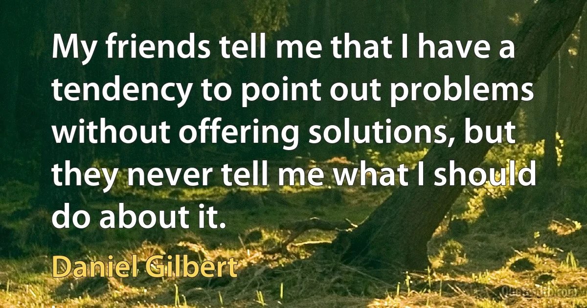 My friends tell me that I have a tendency to point out problems without offering solutions, but they never tell me what I should do about it. (Daniel Gilbert)