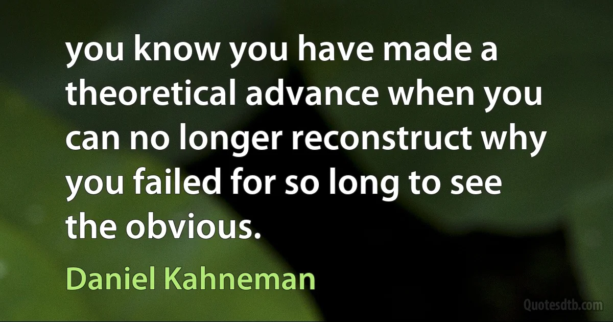 you know you have made a theoretical advance when you can no longer reconstruct why you failed for so long to see the obvious. (Daniel Kahneman)