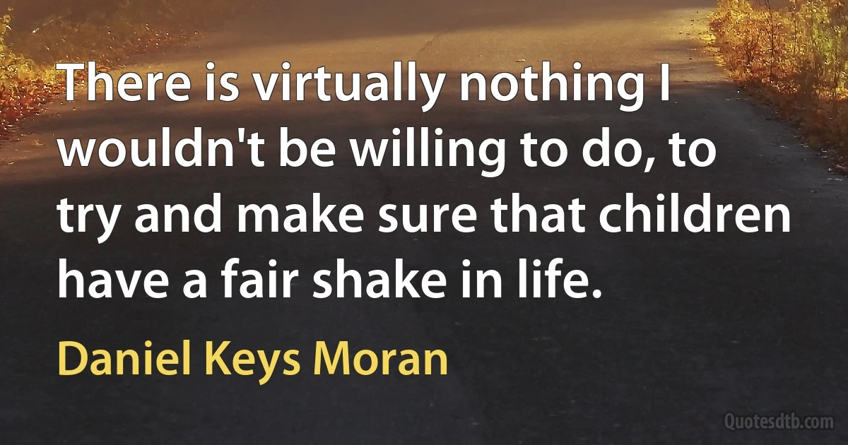 There is virtually nothing I wouldn't be willing to do, to try and make sure that children have a fair shake in life. (Daniel Keys Moran)