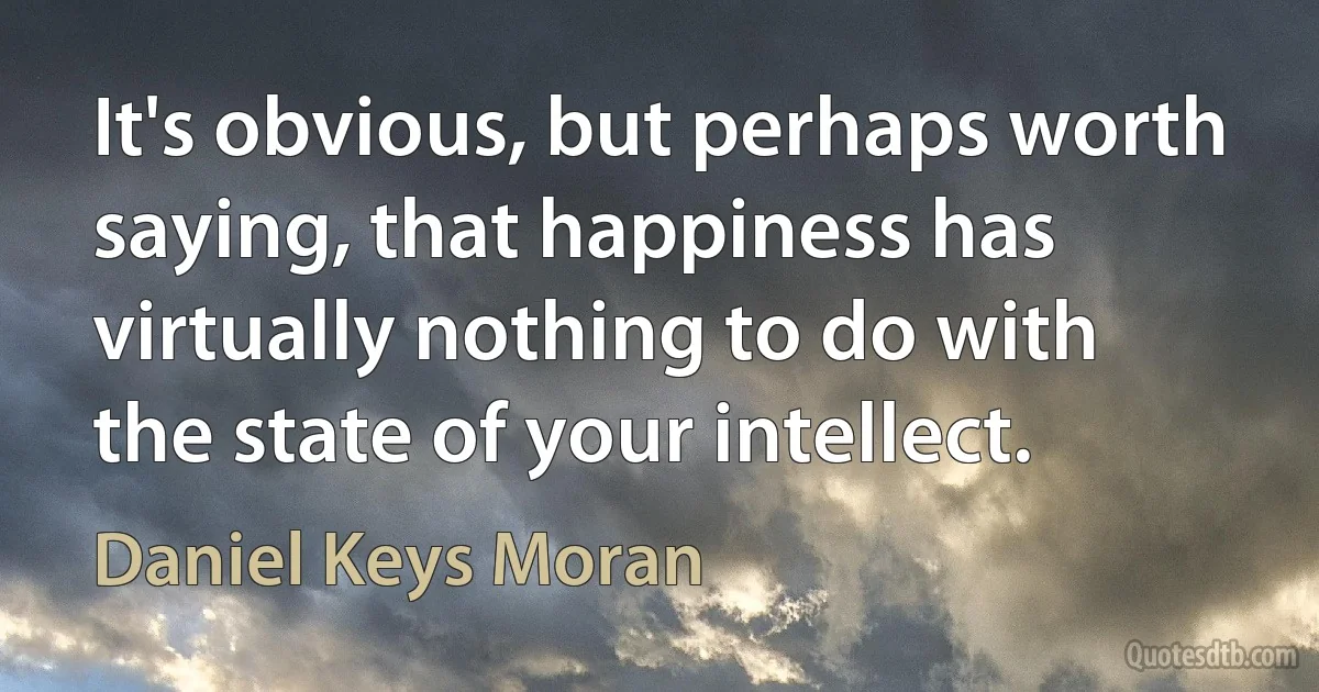 It's obvious, but perhaps worth saying, that happiness has virtually nothing to do with the state of your intellect. (Daniel Keys Moran)