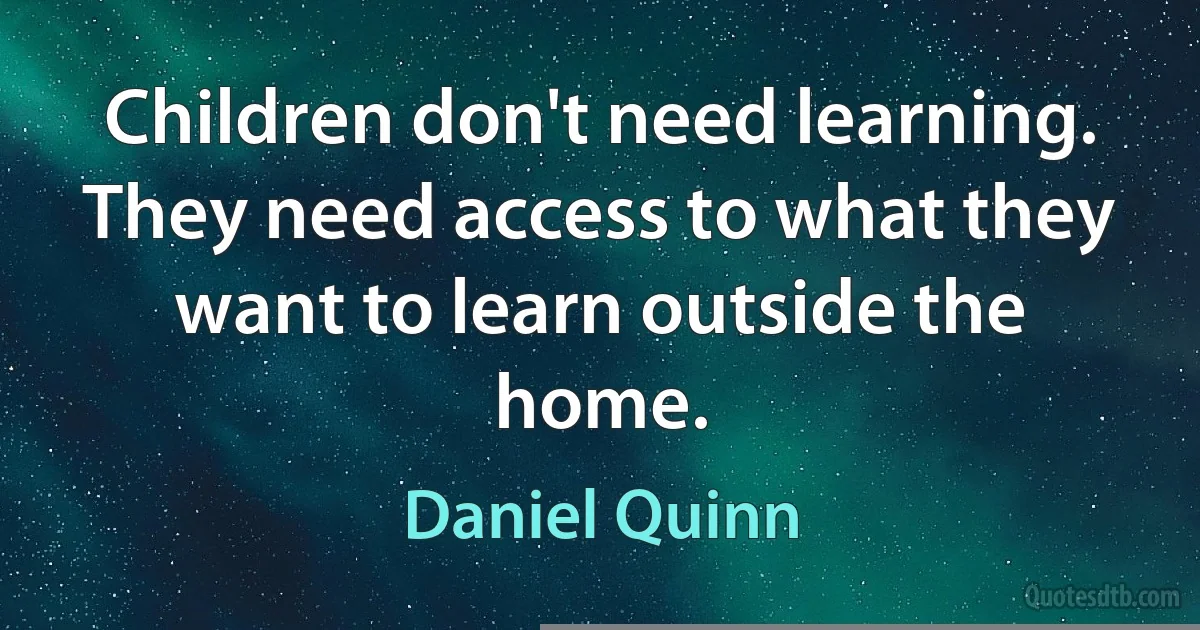 Children don't need learning. They need access to what they want to learn outside the home. (Daniel Quinn)