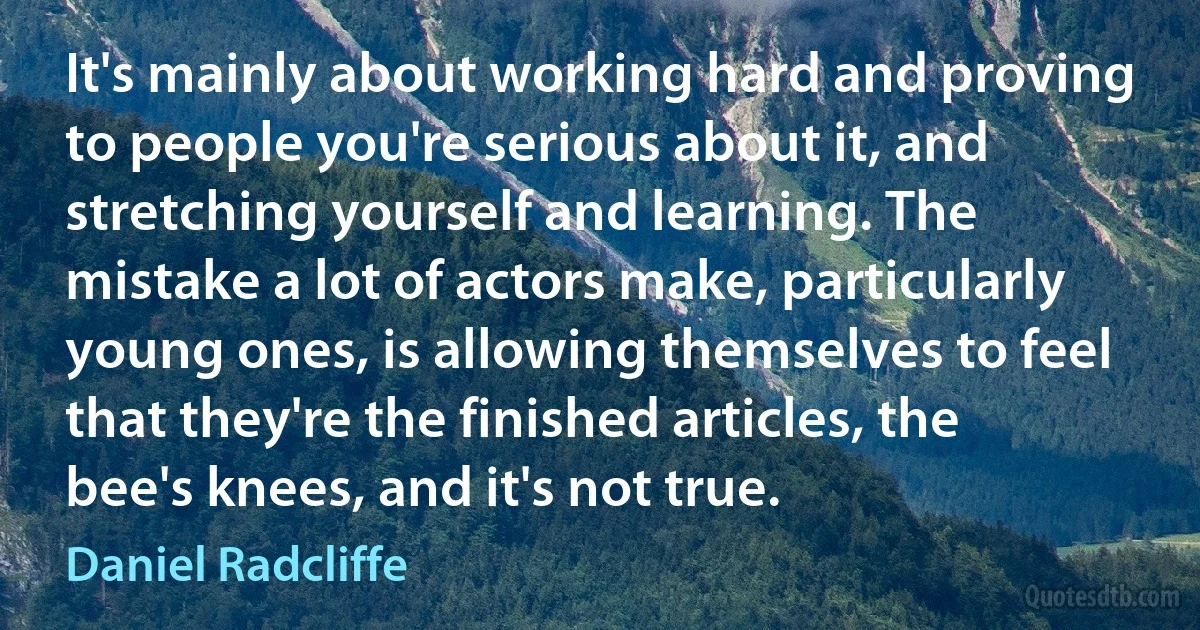 It's mainly about working hard and proving to people you're serious about it, and stretching yourself and learning. The mistake a lot of actors make, particularly young ones, is allowing themselves to feel that they're the finished articles, the bee's knees, and it's not true. (Daniel Radcliffe)