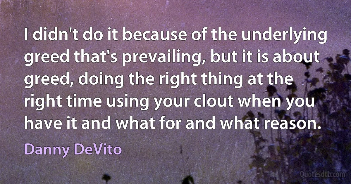 I didn't do it because of the underlying greed that's prevailing, but it is about greed, doing the right thing at the right time using your clout when you have it and what for and what reason. (Danny DeVito)