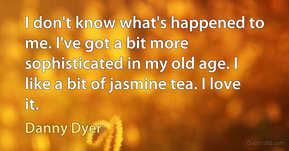 I don't know what's happened to me. I've got a bit more sophisticated in my old age. I like a bit of jasmine tea. I love it. (Danny Dyer)