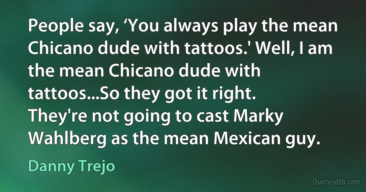 People say, ‘You always play the mean Chicano dude with tattoos.' Well, I am the mean Chicano dude with tattoos...So they got it right. They're not going to cast Marky Wahlberg as the mean Mexican guy. (Danny Trejo)