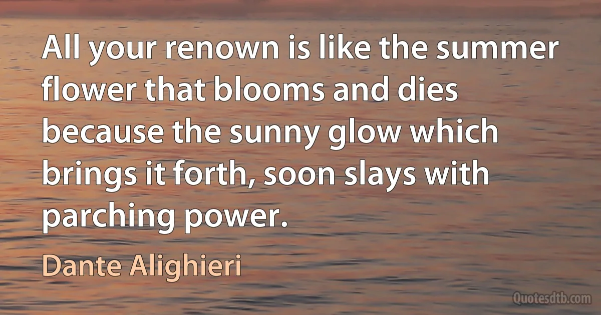 All your renown is like the summer flower that blooms and dies because the sunny glow which brings it forth, soon slays with parching power. (Dante Alighieri)