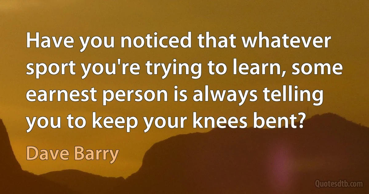 Have you noticed that whatever sport you're trying to learn, some earnest person is always telling you to keep your knees bent? (Dave Barry)