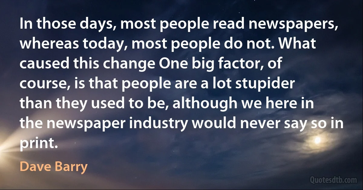 In those days, most people read newspapers, whereas today, most people do not. What caused this change One big factor, of course, is that people are a lot stupider than they used to be, although we here in the newspaper industry would never say so in print. (Dave Barry)