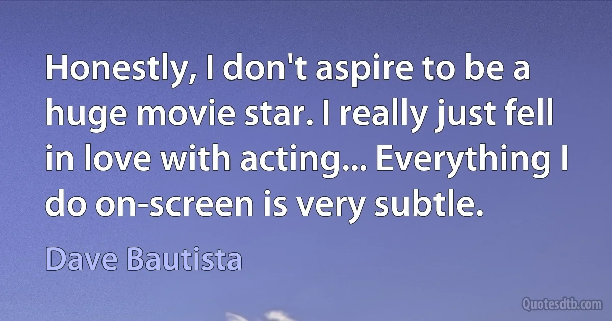 Honestly, I don't aspire to be a huge movie star. I really just fell in love with acting... Everything I do on-screen is very subtle. (Dave Bautista)