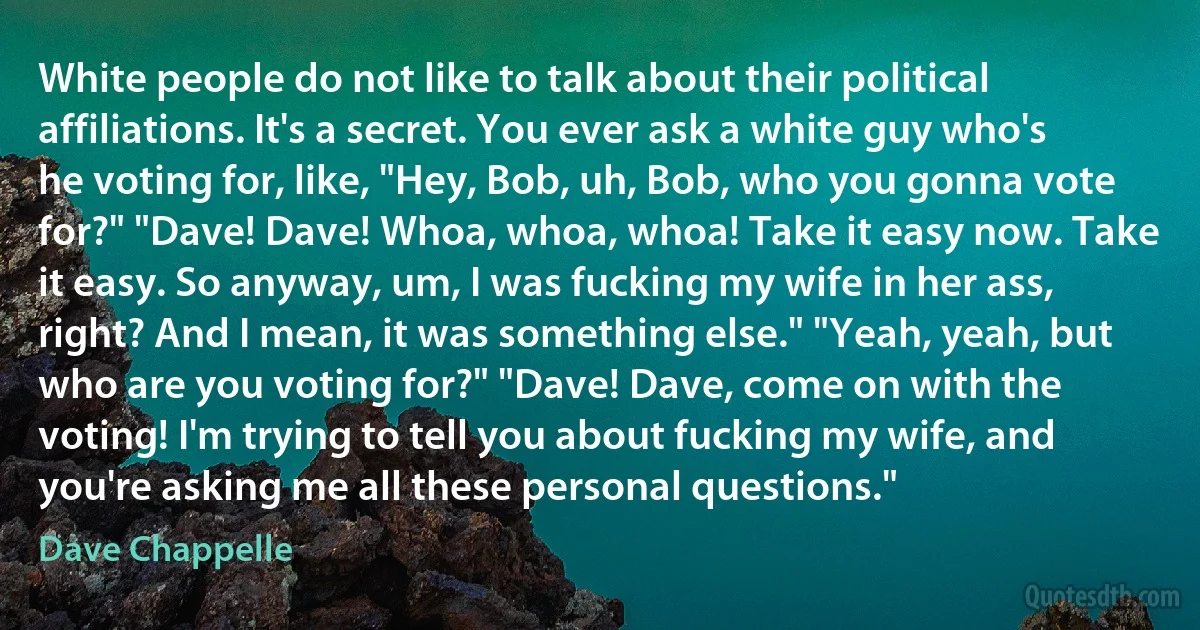 White people do not like to talk about their political affiliations. It's a secret. You ever ask a white guy who's he voting for, like, "Hey, Bob, uh, Bob, who you gonna vote for?" "Dave! Dave! Whoa, whoa, whoa! Take it easy now. Take it easy. So anyway, um, I was fucking my wife in her ass, right? And I mean, it was something else." "Yeah, yeah, but who are you voting for?" "Dave! Dave, come on with the voting! I'm trying to tell you about fucking my wife, and you're asking me all these personal questions." (Dave Chappelle)