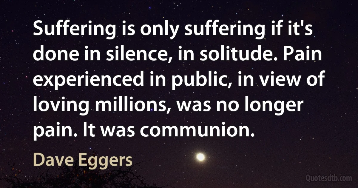 Suffering is only suffering if it's done in silence, in solitude. Pain experienced in public, in view of loving millions, was no longer pain. It was communion. (Dave Eggers)