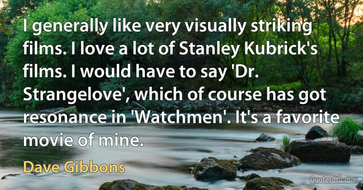 I generally like very visually striking films. I love a lot of Stanley Kubrick's films. I would have to say 'Dr. Strangelove', which of course has got resonance in 'Watchmen'. It's a favorite movie of mine. (Dave Gibbons)